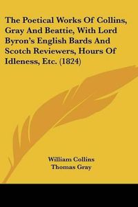 Cover image for The Poetical Works Of Collins, Gray And Beattie, With Lord Byron's English Bards And Scotch Reviewers, Hours Of Idleness, Etc. (1824)