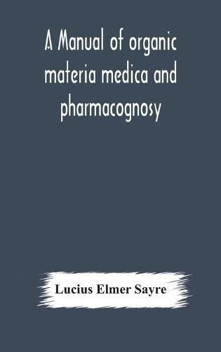 Cover image for A manual of organic materia medica and pharmacognosy; an introduction to the study of the vegetable kingdom and the vegetable and animal drugs (with syllabus of inorganic remedial agents) comprising the botanical and physical characteristics, source, constit