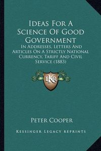 Cover image for Ideas for a Science of Good Government: In Addresses, Letters and Articles on a Strictly National Currency, Tariff and Civil Service (1883)