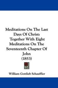 Cover image for Meditations On The Last Days Of Christ: Together With Eight Meditations On The Seventeenth Chapter Of John (1853)