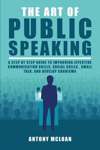 Cover image for The Art of Public Speaking: A Step by Step Guide to Improving Effective Communication Skills, Social Skills, Small Talk, and Develop Charisma