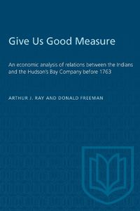 Cover image for Give Us Good Measure: Economic Analysis of Relations Between the Indians and the Hudson's Bay Company Before 1763