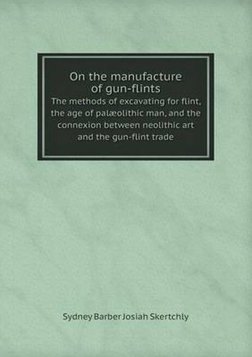 Cover image for On the manufacture of gun-flints The methods of excavating for flint, the age of palaeolithic man, and the connexion between neolithic art and the gun-flint trade