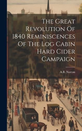 Cover image for The Great Revolution Of 1840 Reminiscences Of The Log Cabin Hard Cider Campaign