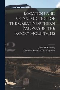 Cover image for Location and Construction of the Great Northern Railway in the Rocky Mountains [microform]