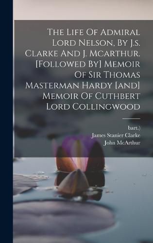 The Life Of Admiral Lord Nelson, By J.s. Clarke And J. Mcarthur. [followed By] Memoir Of Sir Thomas Masterman Hardy [and] Memoir Of Cuthbert Lord Collingwood