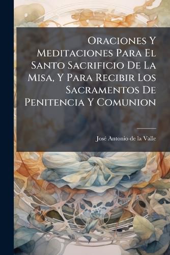 Cover image for Oraciones Y Meditaciones Para El Santo Sacrificio De La Misa, Y Para Recibir Los Sacramentos De Penitencia Y Comunion