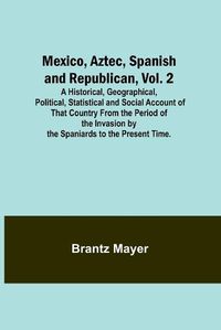 Cover image for Mexico, Aztec, Spanish and Republican, Vol. 2; A Historical, Geographical, Political, Statistical and Social Account of That Country From the Period of the Invasion by the Spaniards to the Present Time.