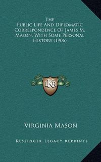 Cover image for The Public Life and Diplomatic Correspondence of James M. Mason, with Some Personal History (1906)