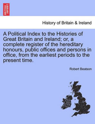 Cover image for A Political Index to the Histories of Great Britain and Ireland; or, a complete register of the hereditary honours, public offices and persons in office, from the earliest periods to the present time. VOL. I, THE THIRD EDITION