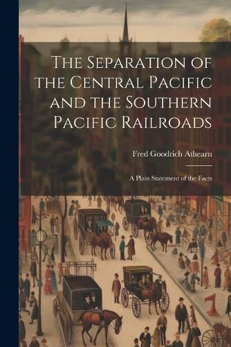 The Separation of the Central Pacific and the Southern Pacific Railroads; a Plain Statement of the Facts