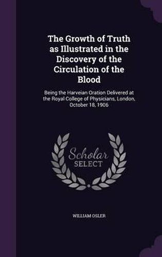 Cover image for The Growth of Truth as Illustrated in the Discovery of the Circulation of the Blood: Being the Harveian Oration Delivered at the Royal College of Physicians, London, October 18, 1906