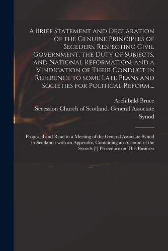 A Brief Statement and Declaration of the Genuine Principles of Seceders, Respecting Civil Government, the Duty of Subjects, and National Reformation, and a Vindication of Their Conduct in Reference to Some Late Plans and Societies for Political Reform, ...