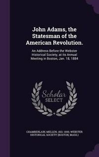 Cover image for John Adams, the Statesman of the American Revolution.: An Address Before the Webster Historical Society, at Its Annual Meeting in Boston, Jan. 18, 1884