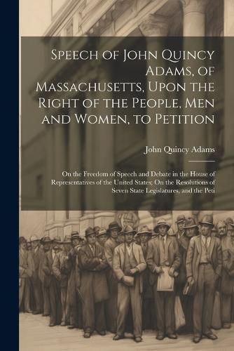 Cover image for Speech of John Quincy Adams, of Massachusetts, Upon the Right of the People, Men and Women, to Petition; On the Freedom of Speech and Debate in the House of Representatives of the United States; On the Resolutions of Seven State Legislatures, and the Peti