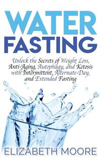 Cover image for Water Fasting: Unlock the Secrets of Weight Loss, Anti-Aging, Autophagy, and Ketosis with Intermittent, Alternate-Day, and Extended Fasting