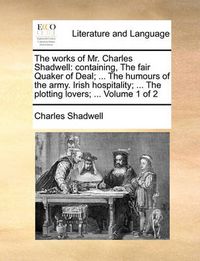 Cover image for The Works of Mr. Charles Shadwell: Containing, the Fair Quaker of Deal; ... the Humours of the Army. Irish Hospitality; ... the Plotting Lovers; ... Volume 1 of 2