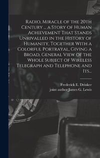 Cover image for Radio, Miracle of the 20th Century ... a Story of Human Achievement That Stands Unrivalled in the History of Humanity, Together With a Colorful Portrayal, Giving a Broad, General View of the Whole Subject of Wireless Telegraph and Telephone and Its...