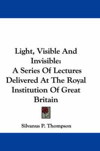 Cover image for Light, Visible and Invisible: A Series of Lectures Delivered at the Royal Institution of Great Britain