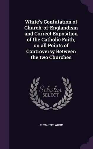 White's Confutation of Church-Of-Englandism and Correct Exposition of the Catholic Faith, on All Points of Controversy Between the Two Churches