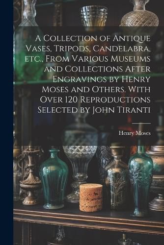 Cover image for A Collection of Antique Vases, Tripods, Candelabra, etc., From Various Museums and Collections After Engravings by Henry Moses and Others. With Over 120 Reproductions Selected by John Tiranti