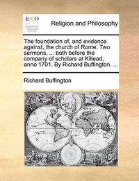 Cover image for The Foundation Of, and Evidence Against, the Church of Rome. Two Sermons, ... Both Before the Company of Scholars at Killead, Anno 1701. by Richard Buffington. ...