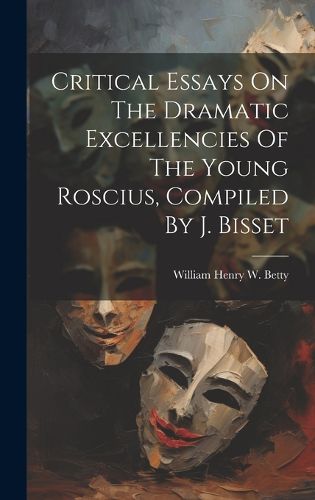 Cover image for Critical Essays On The Dramatic Excellencies Of The Young Roscius, Compiled By J. Bisset