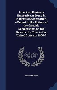 Cover image for American Business Enterprise, a Study in Industrial Organisation, a Report to the Editors of the Gartside Scholarships on the Results of a Tour in the United States in 1906-7