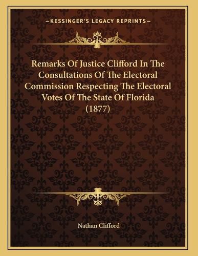 Cover image for Remarks of Justice Clifford in the Consultations of the Electoral Commission Respecting the Electoral Votes of the State of Florida (1877)