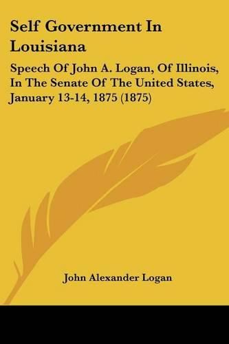 Cover image for Self Government in Louisiana: Speech of John A. Logan, of Illinois, in the Senate of the United States, January 13-14, 1875 (1875)