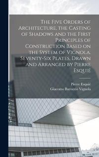 Cover image for The Five Orders of Architecture, the Casting of Shadows and the First Principles of Construction Based on the System of Vignola. Seventy-six Plates, Drawn and Arranged by Pierre Esquie