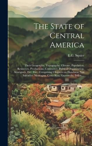 Cover image for The State of Central America; Their Geography, Topography, Climate, Population, Resources, Productions, Commerce, Political Organization, Aborigines, Etc., Etc., Comprising Chapters on Honduras, San Salvador, Nicaragua, Costa Rica, Guatemala, Belize, ...