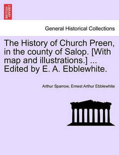 Cover image for The History of Church Preen, in the County of Salop. [With Map and Illustrations.] ... Edited by E. A. Ebblewhite.