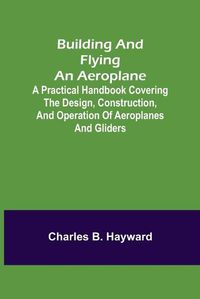 Cover image for Building and Flying an Aeroplane; A practical handbook covering the design, construction, and operation of aeroplanes and gliders