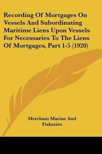 Cover image for Recording of Mortgages on Vessels and Subordinating Maritime Liens Upon Vessels for Necessaries to the Liens of Mortgages, Part 1-5 (1920)