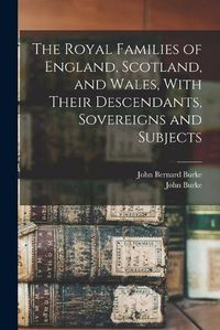 Cover image for The Royal Families of England, Scotland, and Wales, With Their Descendants, Sovereigns and Subjects