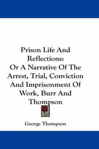 Prison Life and Reflections: Or a Narrative of the Arrest, Trial, Conviction and Imprisonment of Work, Burr and Thompson