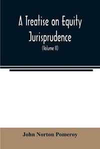 Cover image for A treatise on equity jurisprudence: as administered in the United States of America: adapted for all the states, and to the union of legal and equitable remedies under the reformed procedure (Volume II)