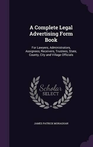 Cover image for A Complete Legal Advertising Form Book: For Lawyers, Administrators, Assignees, Receivers, Trustees, State, County, City and Village Officials