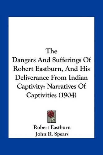 The Dangers and Sufferings of Robert Eastburn, and His Deliverance from Indian Captivity: Narratives of Captivities (1904)