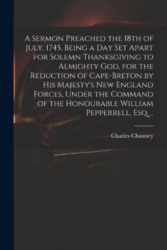 A Sermon Preached the 18th of July, 1745. Being a Day Set Apart for Solemn Thanksgiving to Almighty God, for the Reduction of Cape-Breton by His Majesty's New England Forces, Under the Command of the Honourable William Pepperrell, Esq. ..