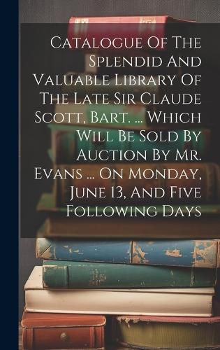 Cover image for Catalogue Of The Splendid And Valuable Library Of The Late Sir Claude Scott, Bart. ... Which Will Be Sold By Auction By Mr. Evans ... On Monday, June 13, And Five Following Days