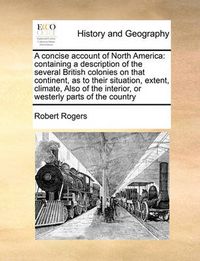 Cover image for A Concise Account of North America: Containing a Description of the Several British Colonies on That Continent, as to Their Situation, Extent, Climate, Also of the Interior, or Westerly Parts of the Country