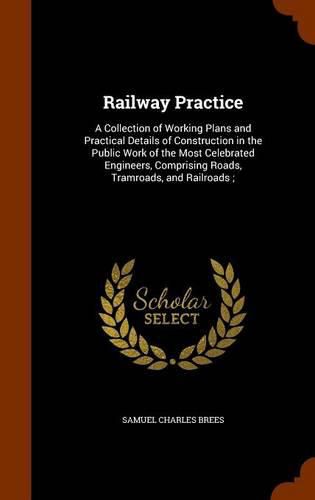 Cover image for Railway Practice: A Collection of Working Plans and Practical Details of Construction in the Public Work of the Most Celebrated Engineers, Comprising Roads, Tramroads, and Railroads;