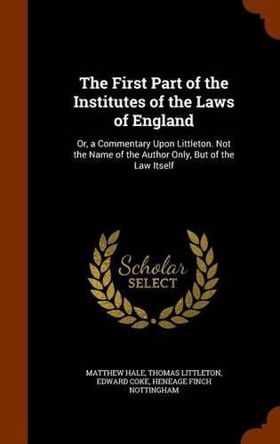 The First Part of the Institutes of the Laws of England: Or, a Commentary Upon Littleton. Not the Name of the Author Only, But of the Law Itself