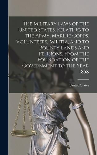 Cover image for The Military Laws of the United States, Relating to the Army, Marine Corps. Volunteers, Militia, and to Bounty Lands and Pensions, From the Foundation of the Government to the Year 1858