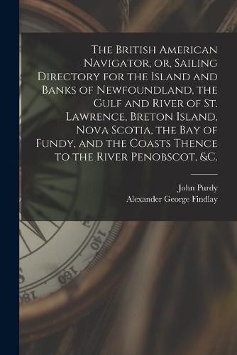 The British American Navigator, or, Sailing Directory for the Island and Banks of Newfoundland, the Gulf and River of St. Lawrence, Breton Island, Nova Scotia, the Bay of Fundy, and the Coasts Thence to the River Penobscot, &c. [microform]