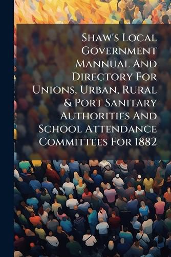 Cover image for Shaw's Local Government Mannual And Directory For Unions, Urban, Rural & Port Sanitary Authorities And School Attendance Committees For 1882