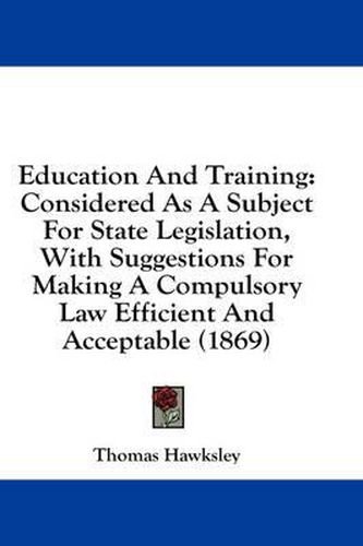 Cover image for Education and Training: Considered as a Subject for State Legislation, with Suggestions for Making a Compulsory Law Efficient and Acceptable (1869)