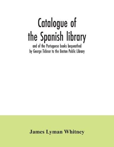 Catalogue of the Spanish library and of the Portuguese books bequeathed by George Ticknor to the Boston Public Library. Together with the collection of the Spanish and Portuguese literature in the general library